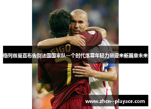 格列兹曼宣布告别法国国家队一个时代落幕年轻力量迎来新篇章未来 格列兹曼宣布告别法国国家队一个时代落幕年轻力量迎来新篇章未来