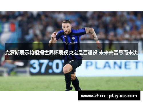 克罗斯表示将根据世界杯表现决定是否退役 未来去留悬而未决 克罗斯表示将根据世界杯表现决定是否退役 未来去留悬而未决